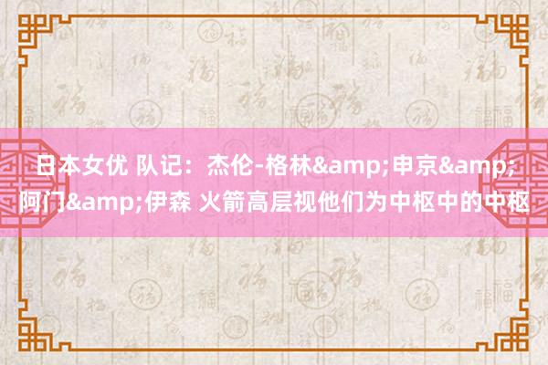 日本女优 队记：杰伦-格林&申京&阿门&伊森 火箭高层视他们为中枢中的中枢