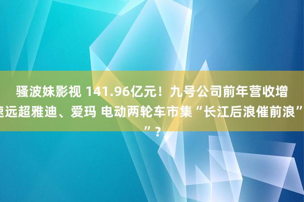 骚波妹影视 141.96亿元！九号公司前年营收增速远超雅迪、爱玛 电动两轮车市集“长江后浪催前浪”？