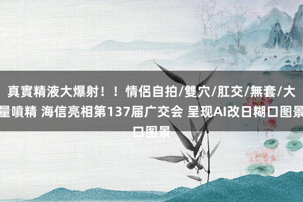 真實精液大爆射！！情侶自拍/雙穴/肛交/無套/大量噴精 海信亮相第137届广交会 呈现AI改日糊口图景