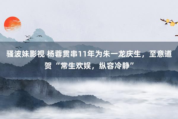 骚波妹影视 杨蓉贯串11年为朱一龙庆生，至意道贺 “常生欢娱，纵容冷静”