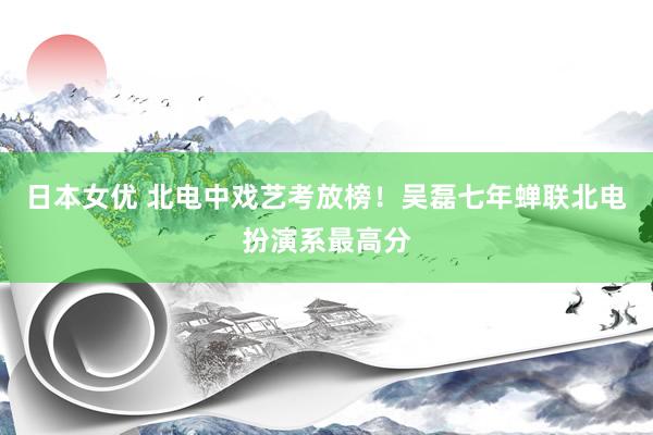 日本女优 北电中戏艺考放榜！吴磊七年蝉联北电扮演系最高分