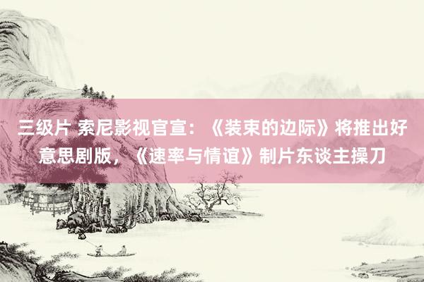 三级片 索尼影视官宣：《装束的边际》将推出好意思剧版，《速率与情谊》制片东谈主操刀