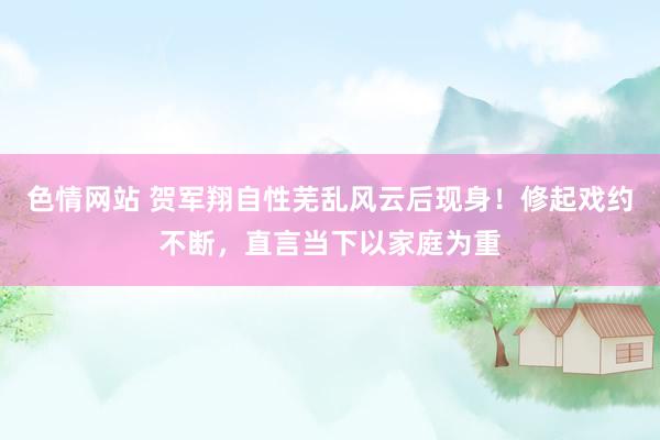 色情网站 贺军翔自性芜乱风云后现身！修起戏约不断，直言当下以家庭为重