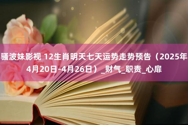 骚波妹影视 12生肖明天七天运势走势预告（2025年4月20日-4月26日）_财气_职责_心扉