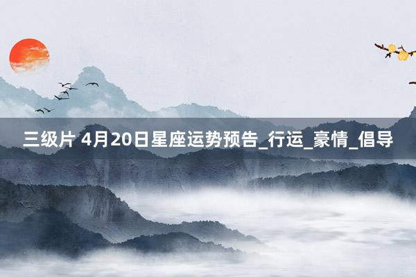 三级片 4月20日星座运势预告_行运_豪情_倡导