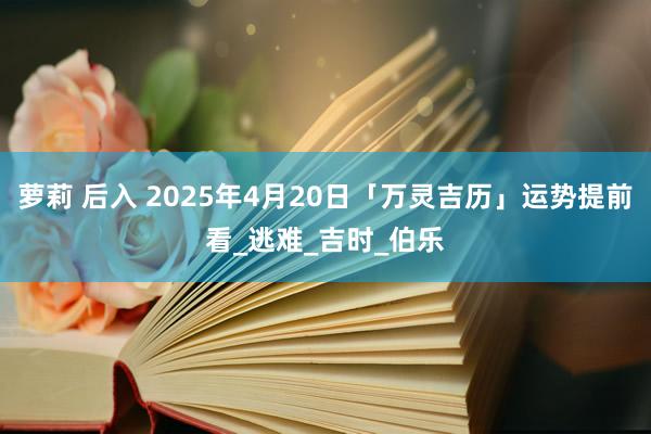 萝莉 后入 2025年4月20日「万灵吉历」运势提前看_逃难_吉时_伯乐