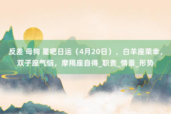 反差 母狗 星吧日运（4月20日），白羊座荣幸，双子座气恼，摩羯座自得_职责_情景_形势