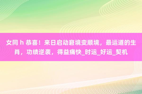 女同 h 恭喜！来日启动窘境变顺境，最运道的生肖，功绩逆袭，得益痛快_时运_好运_契机