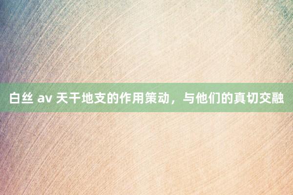 白丝 av 天干地支的作用策动，与他们的真切交融