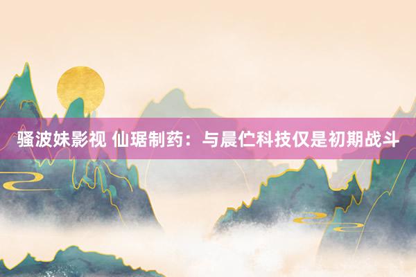骚波妹影视 仙琚制药：与晨伫科技仅是初期战斗