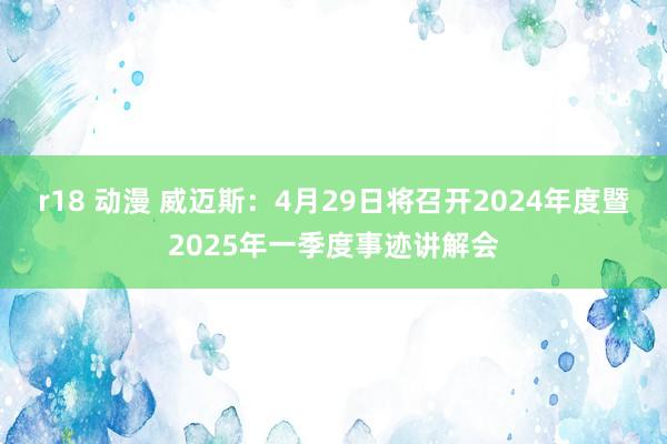 r18 动漫 威迈斯：4月29日将召开2024年度暨2025年一季度事迹讲解会