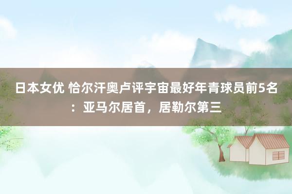 日本女优 恰尔汗奥卢评宇宙最好年青球员前5名:亚马尔居首,居勒尔第三