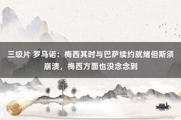 三级片 罗马诺：梅西其时与巴萨续约就绪但斯须崩溃，梅西方面也没念念到