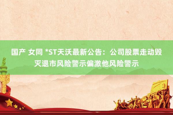 国产 女同 *ST天沃最新公告：公司股票走动毁灭退市风险警示偏激他风险警示