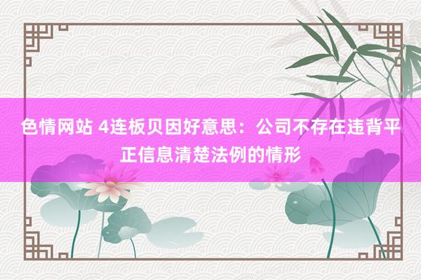 色情网站 4连板贝因好意思：公司不存在违背平正信息清楚法例的情形