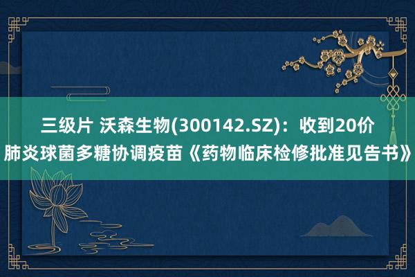 三级片 沃森生物(300142.SZ)：收到20价肺炎球菌多糖协调疫苗《药物临床检修批准见告书》