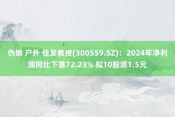 伪娘 户外 佳发教授(300559.SZ)：2024年净利润同比下落72.23% 拟10股派1.5元