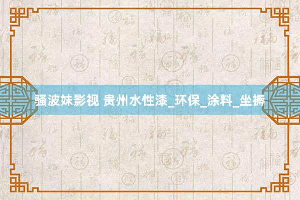 骚波妹影视 贵州水性漆_环保_涂料_坐褥