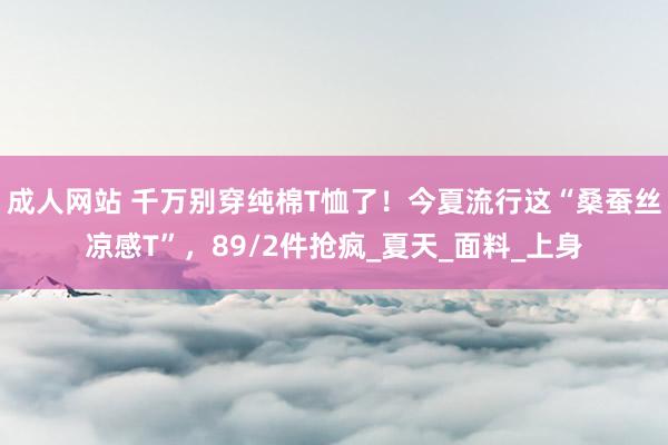 成人网站 千万别穿纯棉T恤了！今夏流行这“桑蚕丝凉感T”，89/2件抢疯_夏天_面料_上身