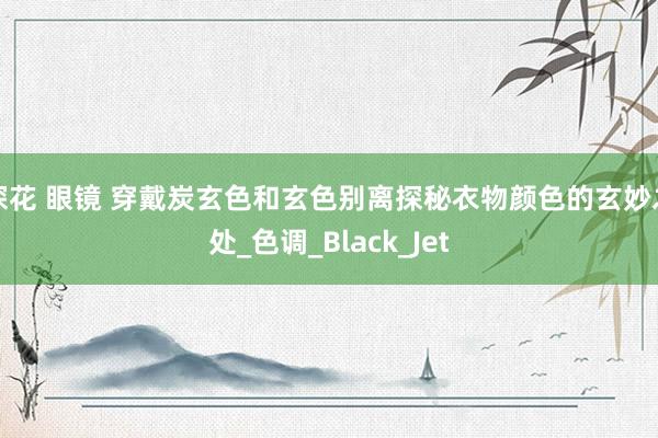 探花 眼镜 穿戴炭玄色和玄色别离探秘衣物颜色的玄妙之处_色调_Black_Jet