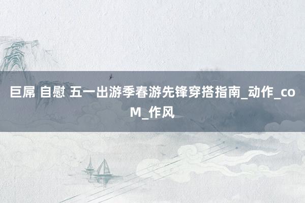 巨屌 自慰 五一出游季春游先锋穿搭指南_动作_coM_作风