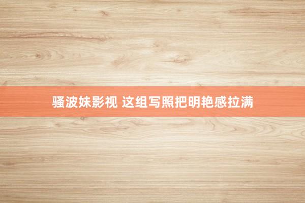 骚波妹影视 这组写照把明艳感拉满