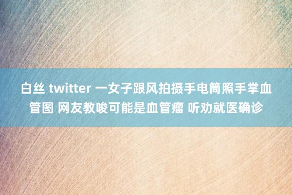 白丝 twitter 一女子跟风拍摄手电筒照手掌血管图 网友教唆可能是血管瘤 听劝就医确诊