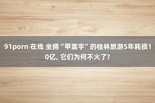 91porn 在线 坐拥“甲寰宇”的桂林旅游5年耗损10亿， 它们为何不火了?