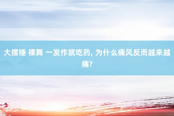大摆锤 裸舞 一发作就吃药， 为什么痛风反而越来越痛?