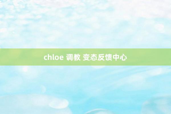 chloe 调教 变态反馈中心