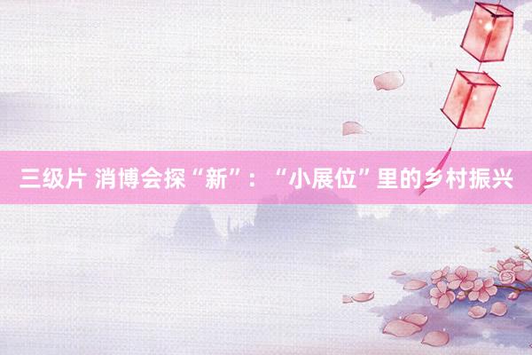 三级片 消博会探“新”：“小展位”里的乡村振兴
