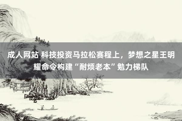 成人网站 科技投资马拉松赛程上，梦想之星王明耀命令构建“耐烦老本”勉力梯队