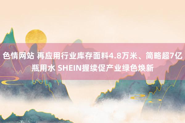 色情网站 再应用行业库存面料4.8万米、简略超7亿瓶用水 SHEIN握续促产业绿色焕新