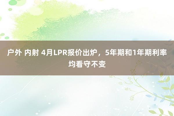 户外 内射 4月LPR报价出炉，5年期和1年期利率均看守不变