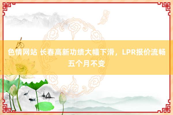 色情网站 长春高新功绩大幅下滑，LPR报价流畅五个月不变