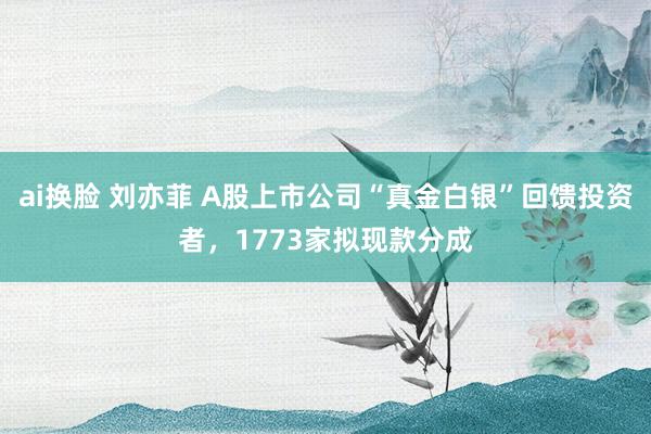 ai换脸 刘亦菲 A股上市公司“真金白银”回馈投资者，1773家拟现款分成