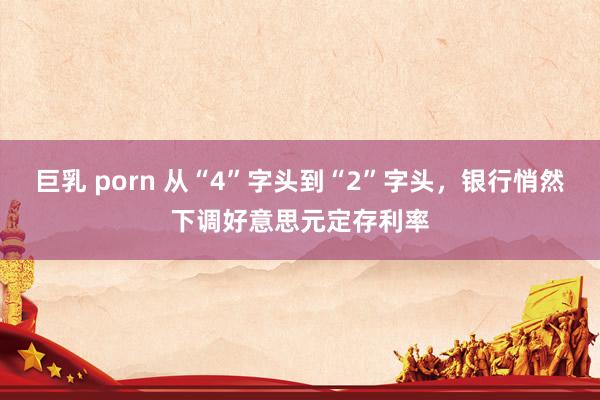 巨乳 porn 从“4”字头到“2”字头，银行悄然下调好意思元定存利率