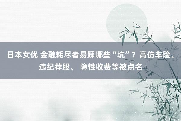 日本女优 金融耗尽者易踩哪些“坑”？高仿车险、违纪荐股、 隐性收费等被点名