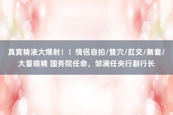 真實精液大爆射！！情侶自拍/雙穴/肛交/無套/大量噴精 国务院任命，邹澜任央行副行长