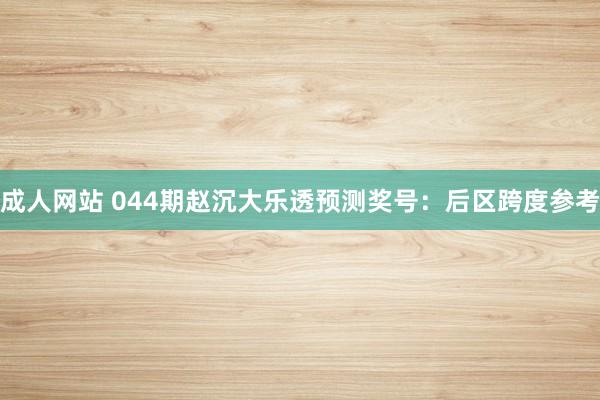 成人网站 044期赵沉大乐透预测奖号：后区跨度参考