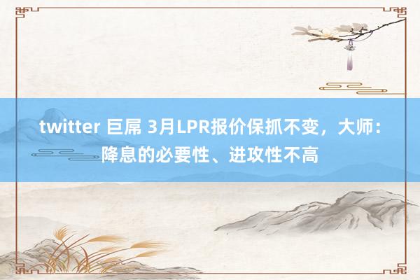 twitter 巨屌 3月LPR报价保抓不变，大师：降息的必要性、进攻性不高