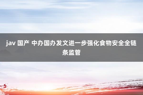 jav 国产 中办国办发文进一步强化食物安全全链条监管