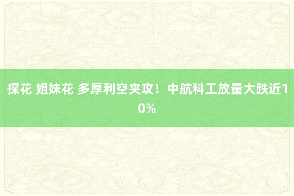 探花 姐妹花 多厚利空夹攻！中航科工放量大跌近10%