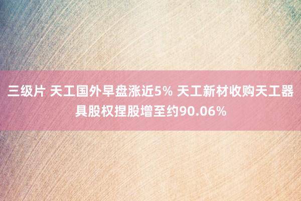 三级片 天工国外早盘涨近5% 天工新材收购天工器具股权捏股增至约90.06%
