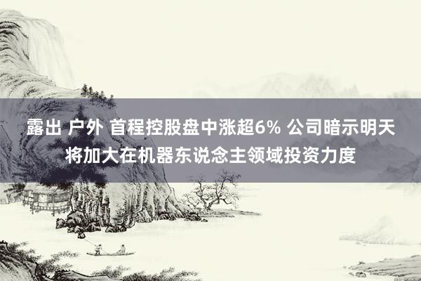 露出 户外 首程控股盘中涨超6% 公司暗示明天将加大在机器东说念主领域投资力度