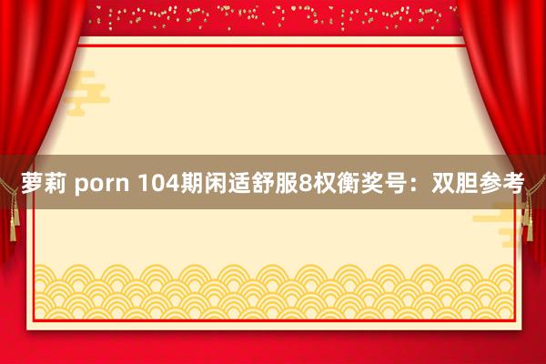 萝莉 porn 104期闲适舒服8权衡奖号：双胆参考