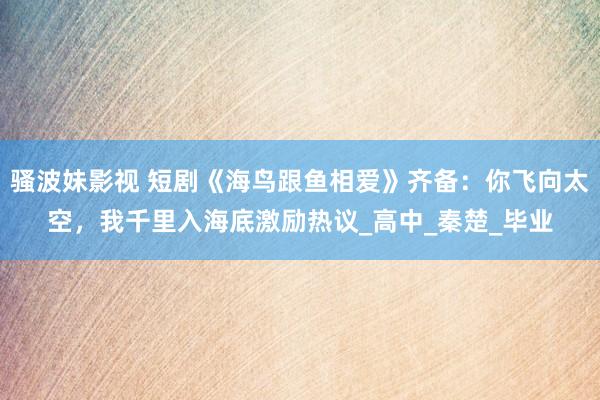 骚波妹影视 短剧《海鸟跟鱼相爱》齐备：你飞向太空，我千里入海底激励热议_高中_秦楚_毕业