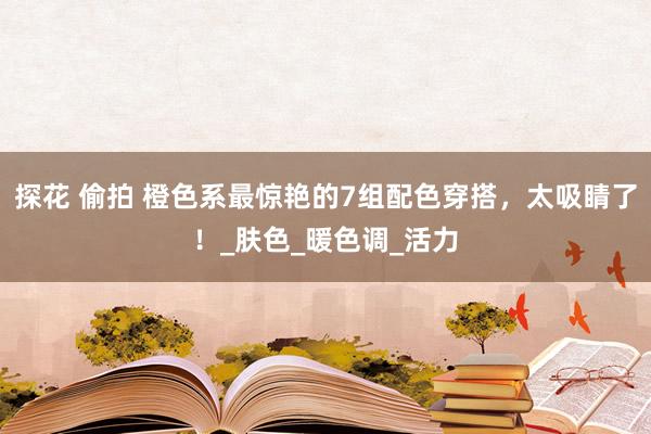 探花 偷拍 橙色系最惊艳的7组配色穿搭，太吸睛了！_肤色_暖色调_活力