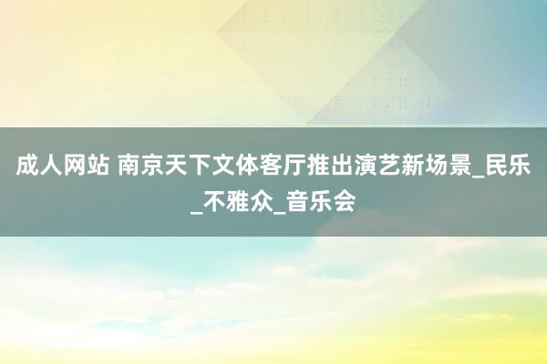 成人网站 南京天下文体客厅推出演艺新场景_民乐_不雅众_音乐会