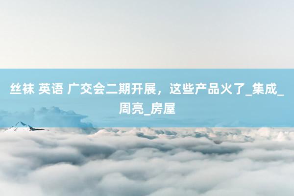 丝袜 英语 广交会二期开展，这些产品火了_集成_周亮_房屋
